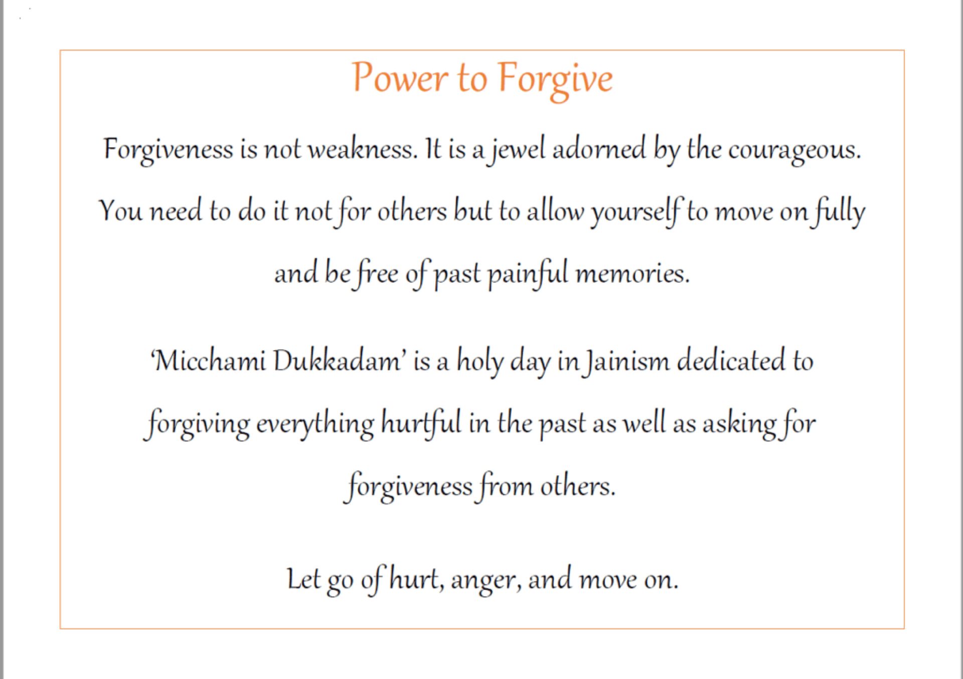 A text graphic that reads: "Power to Forgive. Forgiveness is not weakness. It is a jewel adorned by the courageous. You need to do it not for others but to allow yourself to move on fully and be free of past painful memories. 'Micchami Dukkadam' is a holy day in Jainism dedicated to forgiving everything hurtful in the past as well as asking for forgiveness from others. Let go of hurt, anger, and move on."